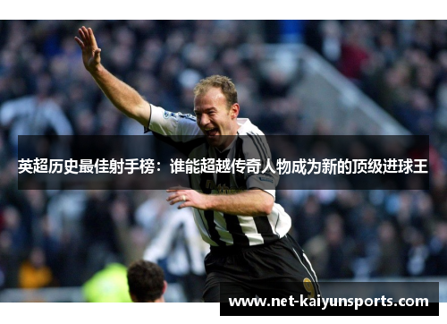 英超历史最佳射手榜：谁能超越传奇人物成为新的顶级进球王