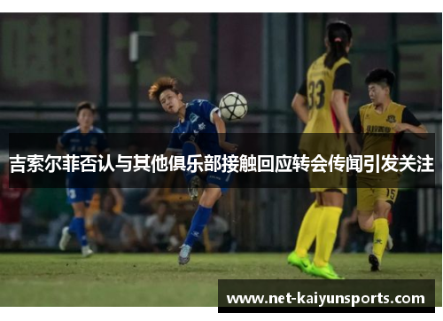 吉索尔菲否认与其他俱乐部接触回应转会传闻引发关注 吉索尔菲否认与其他俱乐部接触回应转会传闻引发关注