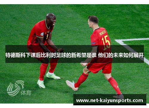 特德斯科下课后比利时足球的新希望是谁 他们的未来如何展开 特德斯科下课后比利时足球的新希望是谁 他们的未来如何展开