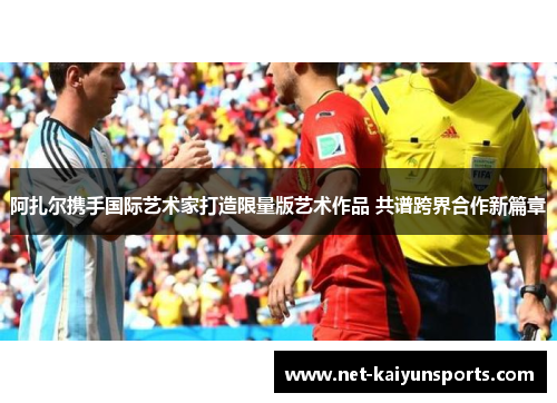 阿扎尔携手国际艺术家打造限量版艺术作品 共谱跨界合作新篇章