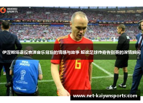 伊涅斯塔退役表演音乐背后的情感与故事 解读足球传奇告别赛的深情瞬间
