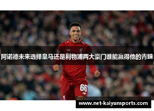 阿诺德未来选择皇马还是利物浦两大豪门谁能赢得他的青睐